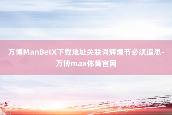 万博ManBetX下载地址关联词辉煌节必须追思-万博max体育官网