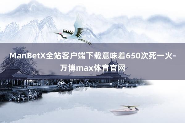 ManBetX全站客户端下载意味着650次死一火-万博max体育官网