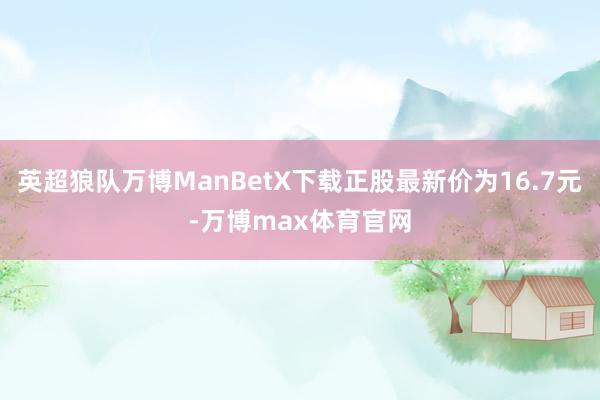 英超狼队万博ManBetX下载正股最新价为16.7元-万博max体育官网