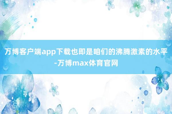 万博客户端app下载也即是咱们的沸腾激素的水平-万博max体育官网