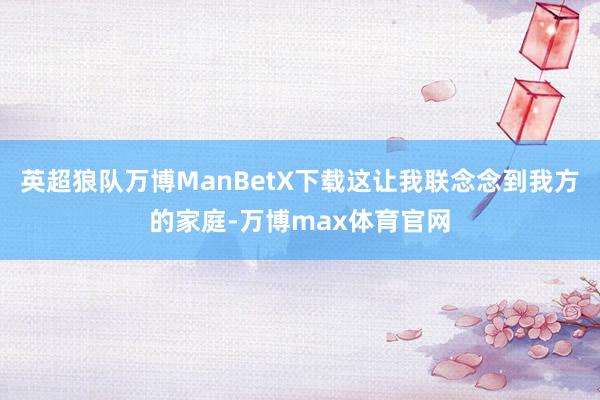 英超狼队万博ManBetX下载这让我联念念到我方的家庭-万博max体育官网