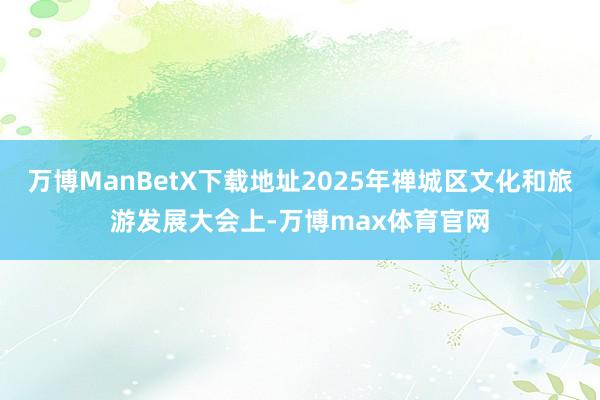 万博ManBetX下载地址2025年禅城区文化和旅游发展大会上-万博max体育官网
