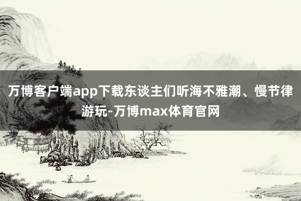 万博客户端app下载东谈主们听海不雅潮、慢节律游玩-万博max体育官网