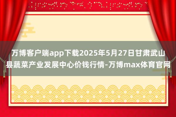 万博客户端app下载2025年5月27日甘肃武山县蔬菜产业发展中心价钱行情-万博max体育官网