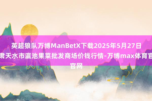 英超狼队万博ManBetX下载2025年5月27日甘肃天水市瀛池果菜批发商场价钱行情-万博max体育官网