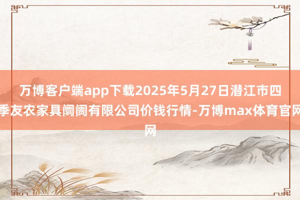 万博客户端app下载2025年5月27日潜江市四季友农家具阛阓有限公司价钱行情-万博max体育官网