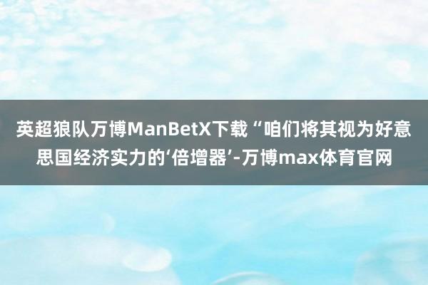 英超狼队万博ManBetX下载“咱们将其视为好意思国经济实力的‘倍增器’-万博max体育官网
