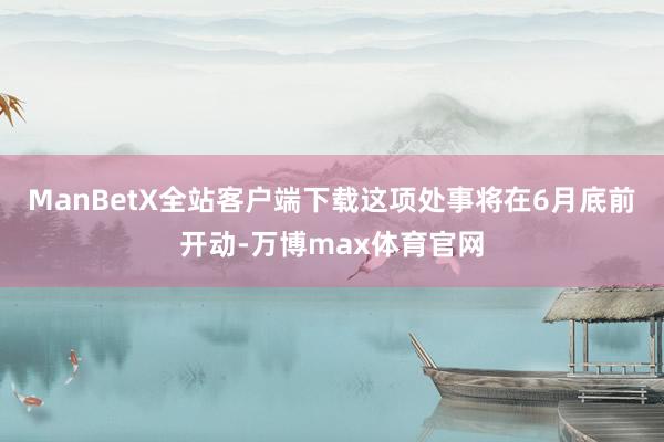 ManBetX全站客户端下载这项处事将在6月底前开动-万博max体育官网