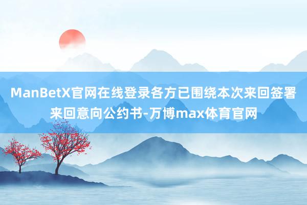 ManBetX官网在线登录各方已围绕本次来回签署来回意向公约书-万博max体育官网