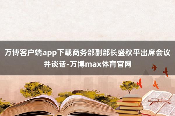 万博客户端app下载商务部副部长盛秋平出席会议并谈话-万博max体育官网