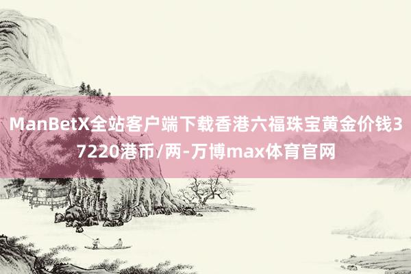 ManBetX全站客户端下载香港六福珠宝黄金价钱37220港币/两-万博max体育官网