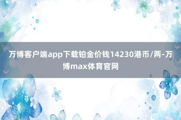 万博客户端app下载铂金价钱14230港币/两-万博max体育官网