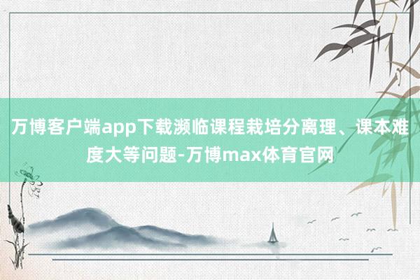 万博客户端app下载濒临课程栽培分离理、课本难度大等问题-万博max体育官网
