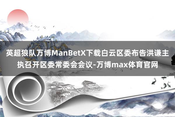 英超狼队万博ManBetX下载白云区委布告洪谦主执召开区委常委会会议-万博max体育官网