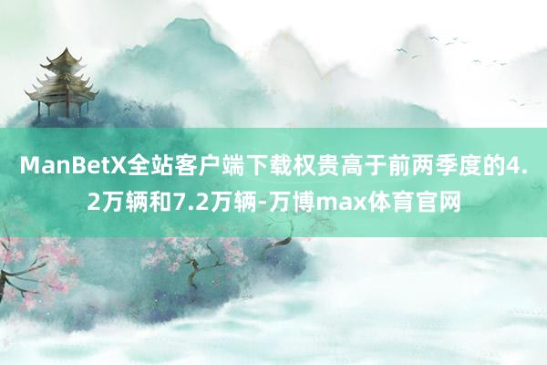 ManBetX全站客户端下载权贵高于前两季度的4.2万辆和7.2万辆-万博max体育官网