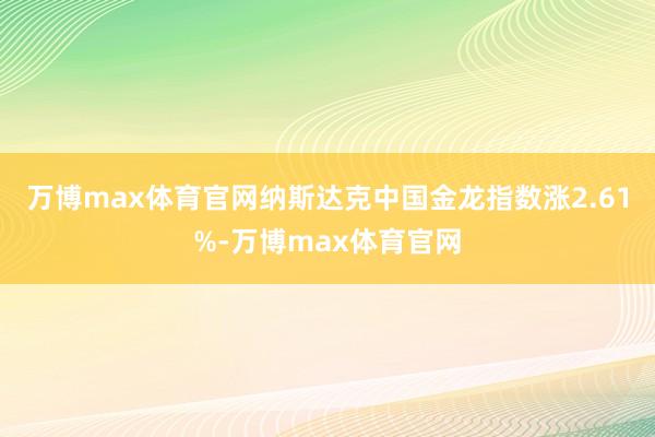 万博max体育官网纳斯达克中国金龙指数涨2.61%-万博max体育官网