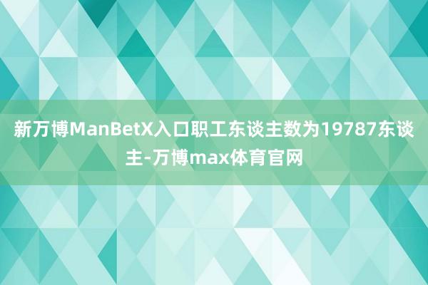 新万博ManBetX入口职工东谈主数为19787东谈主-万博max体育官网