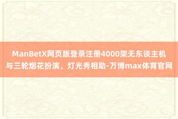 ManBetX网页版登录注册4000架无东谈主机与三轮烟花扮演、灯光秀相助-万博max体育官网