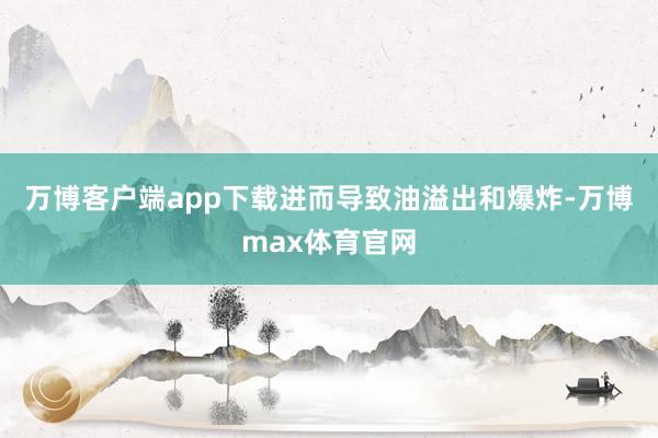 万博客户端app下载进而导致油溢出和爆炸-万博max体育官网