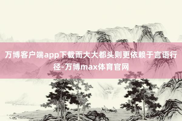 万博客户端app下载而大大都头则更依赖于言语行径-万博max体育官网