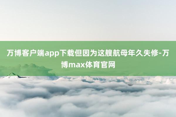 万博客户端app下载但因为这艘航母年久失修-万博max体育官网