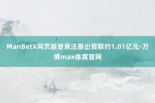 ManBetX网页版登录注册出资额约1.01亿元-万博max体育官网