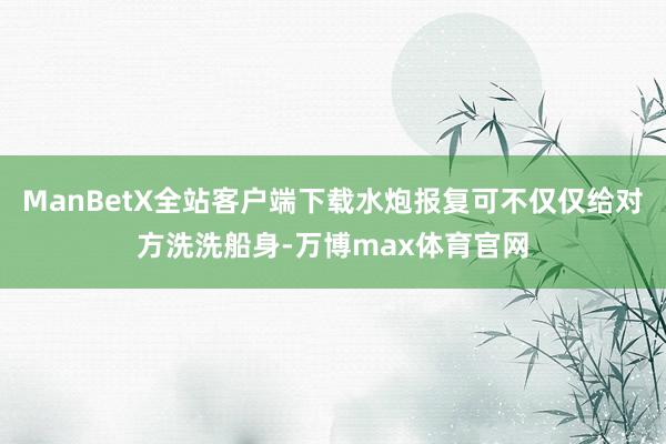 ManBetX全站客户端下载水炮报复可不仅仅给对方洗洗船身-万博max体育官网