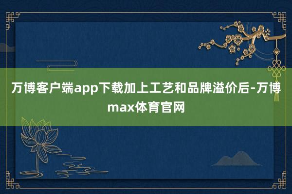 万博客户端app下载加上工艺和品牌溢价后-万博max体育官网