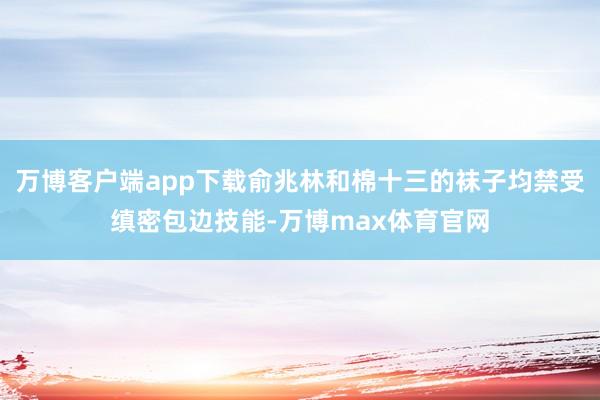万博客户端app下载俞兆林和棉十三的袜子均禁受缜密包边技能-万博max体育官网
