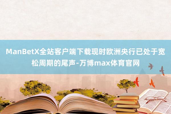 ManBetX全站客户端下载现时欧洲央行已处于宽松周期的尾声-万博max体育官网