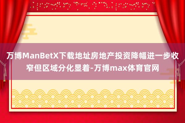 万博ManBetX下载地址房地产投资降幅进一步收窄但区域分化显着-万博max体育官网