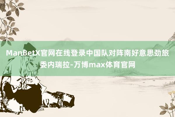 ManBetX官网在线登录中国队对阵南好意思劲旅委内瑞拉-万博max体育官网