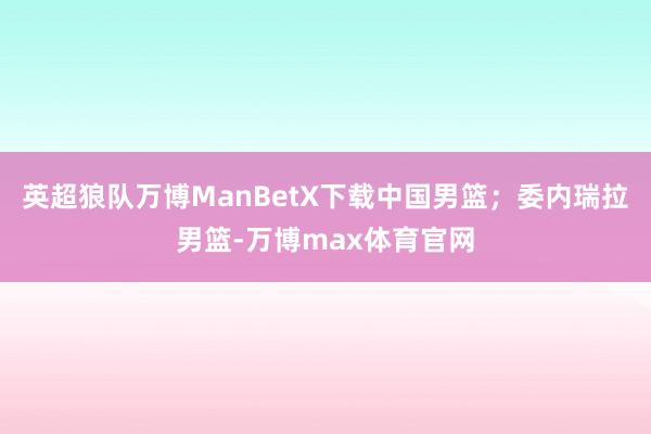 英超狼队万博ManBetX下载中国男篮；委内瑞拉男篮-万博max体育官网