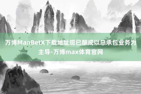 万博ManBetX下载地址现已酿成以总承包业务为主导-万博max体育官网