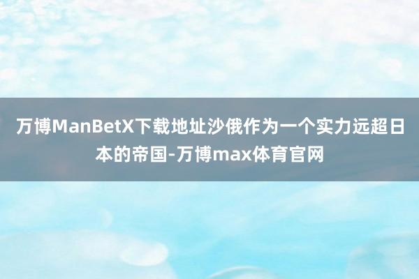 万博ManBetX下载地址沙俄作为一个实力远超日本的帝国-万博max体育官网