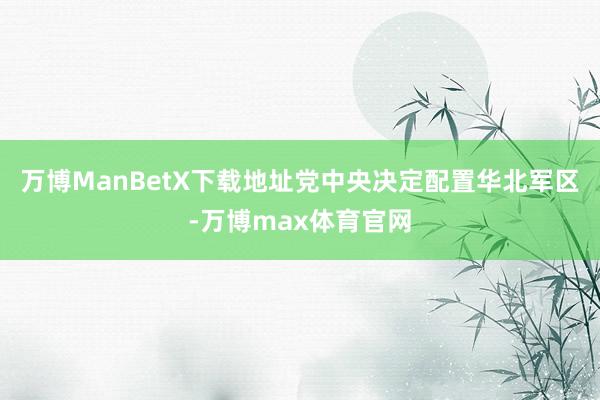 万博ManBetX下载地址党中央决定配置华北军区-万博max体育官网