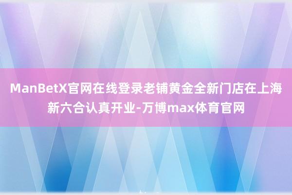 ManBetX官网在线登录老铺黄金全新门店在上海新六合认真开业-万博max体育官网