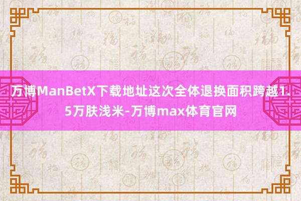 万博ManBetX下载地址这次全体退换面积跨越1.5万肤浅米-万博max体育官网