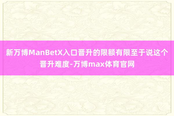 新万博ManBetX入口晋升的限额有限至于说这个晋升难度-万博max体育官网