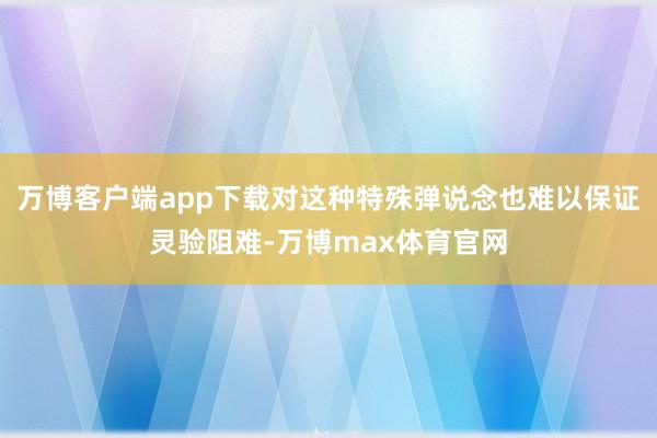万博客户端app下载对这种特殊弹说念也难以保证灵验阻难-万博max体育官网