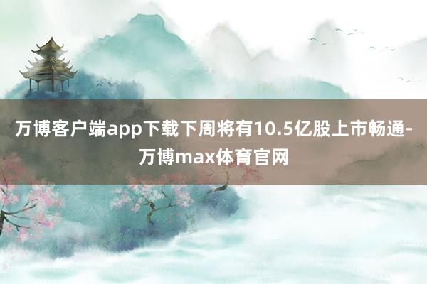 万博客户端app下载下周将有10.5亿股上市畅通-万博max体育官网