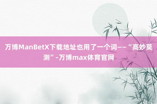 万博ManBetX下载地址也用了一个词——“高妙莫测”-万博max体育官网