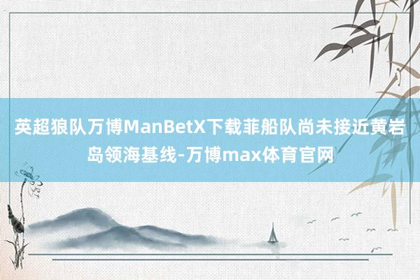 英超狼队万博ManBetX下载菲船队尚未接近黄岩岛领海基线-万博max体育官网