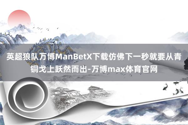 英超狼队万博ManBetX下载仿佛下一秒就要从青铜戈上跃然而出-万博max体育官网