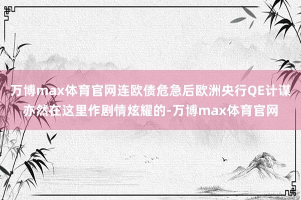 万博max体育官网连欧债危急后欧洲央行QE计谋亦然在这里作剧情炫耀的-万博max体育官网