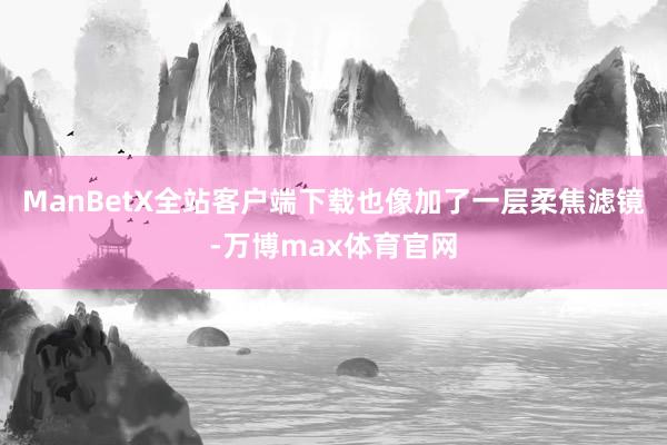 ManBetX全站客户端下载也像加了一层柔焦滤镜-万博max体育官网