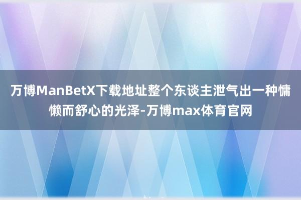万博ManBetX下载地址整个东谈主泄气出一种慵懒而舒心的光泽-万博max体育官网