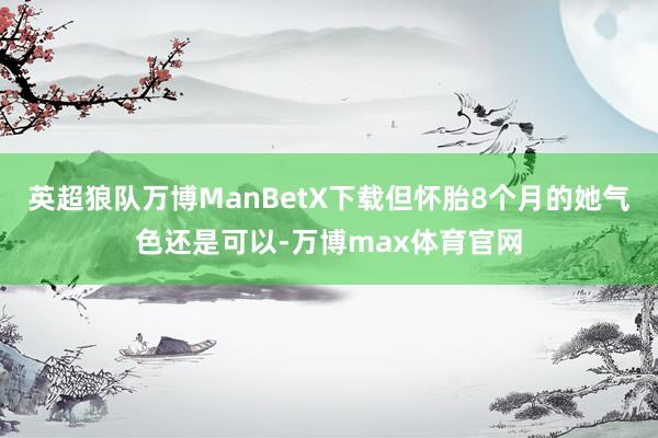 英超狼队万博ManBetX下载但怀胎8个月的她气色还是可以-万博max体育官网