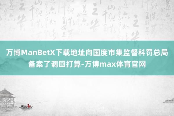 万博ManBetX下载地址向国度市集监督科罚总局备案了调回打算-万博max体育官网