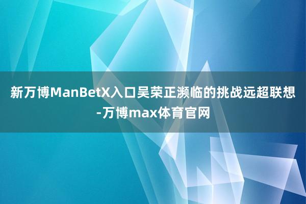 新万博ManBetX入口吴荣正濒临的挑战远超联想-万博max体育官网